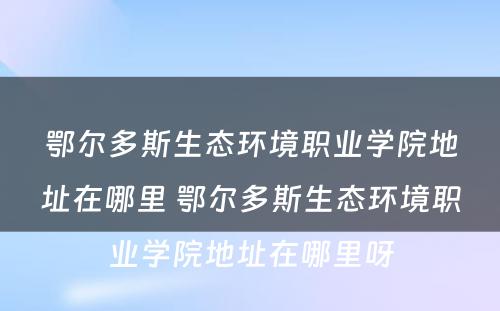 鄂尔多斯生态环境职业学院地址在哪里 鄂尔多斯生态环境职业学院地址在哪里呀