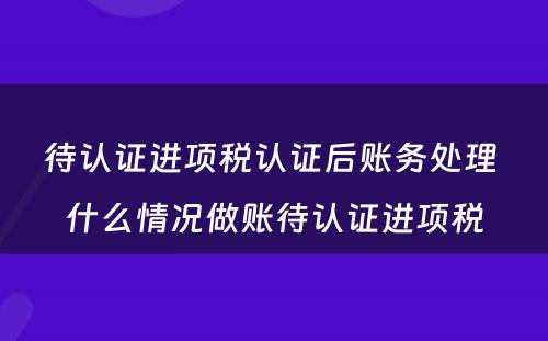 待认证进项税认证后账务处理 什么情况做账待认证进项税