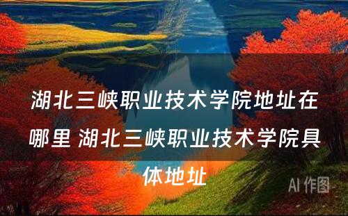 湖北三峡职业技术学院地址在哪里 湖北三峡职业技术学院具体地址