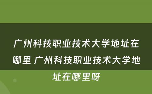 广州科技职业技术大学地址在哪里 广州科技职业技术大学地址在哪里呀