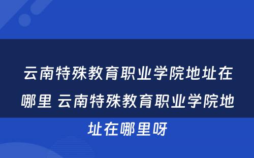 云南特殊教育职业学院地址在哪里 云南特殊教育职业学院地址在哪里呀