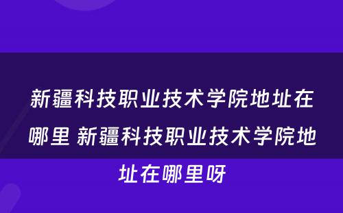 新疆科技职业技术学院地址在哪里 新疆科技职业技术学院地址在哪里呀