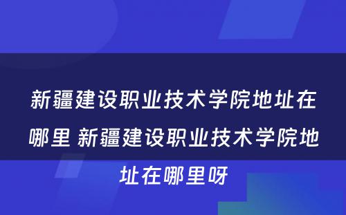 新疆建设职业技术学院地址在哪里 新疆建设职业技术学院地址在哪里呀