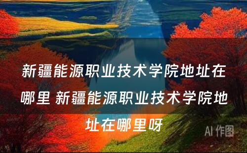 新疆能源职业技术学院地址在哪里 新疆能源职业技术学院地址在哪里呀