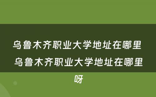 乌鲁木齐职业大学地址在哪里 乌鲁木齐职业大学地址在哪里呀
