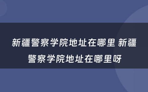 新疆警察学院地址在哪里 新疆警察学院地址在哪里呀