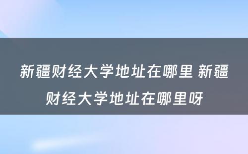 新疆财经大学地址在哪里 新疆财经大学地址在哪里呀