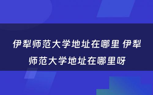 伊犁师范大学地址在哪里 伊犁师范大学地址在哪里呀