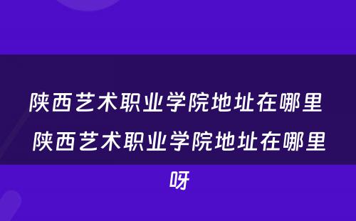 陕西艺术职业学院地址在哪里 陕西艺术职业学院地址在哪里呀