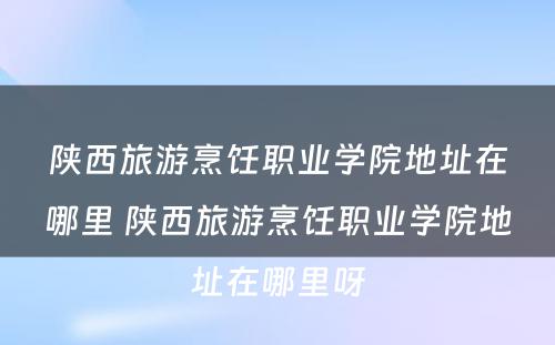 陕西旅游烹饪职业学院地址在哪里 陕西旅游烹饪职业学院地址在哪里呀