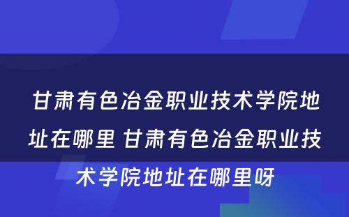 甘肃有色冶金职业技术学院地址在哪里 甘肃有色冶金职业技术学院地址在哪里呀