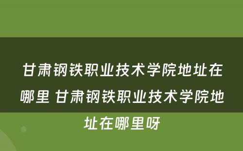 甘肃钢铁职业技术学院地址在哪里 甘肃钢铁职业技术学院地址在哪里呀