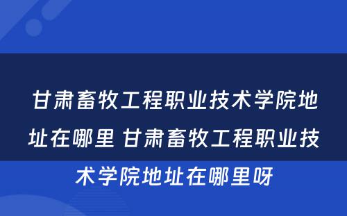 甘肃畜牧工程职业技术学院地址在哪里 甘肃畜牧工程职业技术学院地址在哪里呀