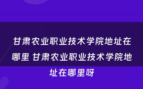 甘肃农业职业技术学院地址在哪里 甘肃农业职业技术学院地址在哪里呀