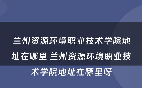 兰州资源环境职业技术学院地址在哪里 兰州资源环境职业技术学院地址在哪里呀