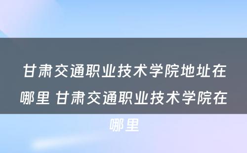甘肃交通职业技术学院地址在哪里 甘肃交通职业技术学院在哪里