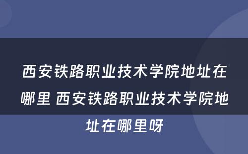 西安铁路职业技术学院地址在哪里 西安铁路职业技术学院地址在哪里呀