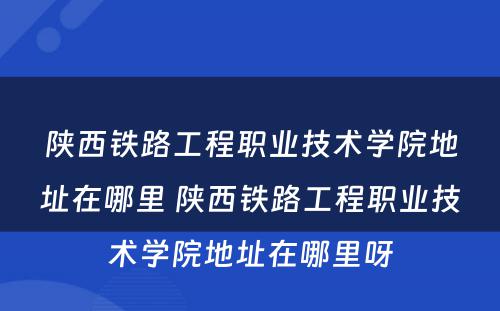 陕西铁路工程职业技术学院地址在哪里 陕西铁路工程职业技术学院地址在哪里呀