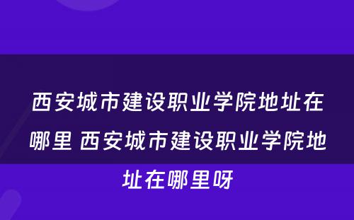 西安城市建设职业学院地址在哪里 西安城市建设职业学院地址在哪里呀