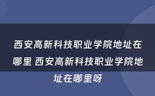 西安高新科技职业学院地址在哪里 西安高新科技职业学院地址在哪里呀