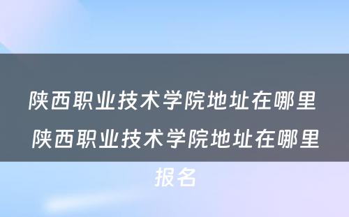 陕西职业技术学院地址在哪里 陕西职业技术学院地址在哪里报名