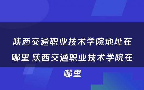 陕西交通职业技术学院地址在哪里 陕西交通职业技术学院在哪里