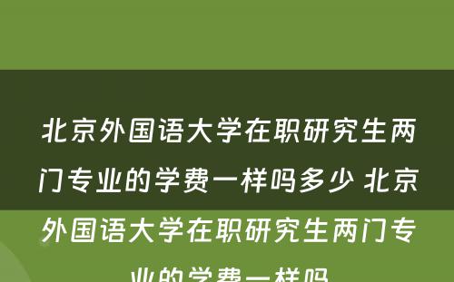 北京外国语大学在职研究生两门专业的学费一样吗多少 北京外国语大学在职研究生两门专业的学费一样吗