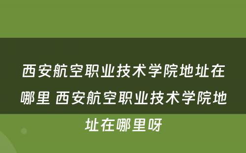 西安航空职业技术学院地址在哪里 西安航空职业技术学院地址在哪里呀
