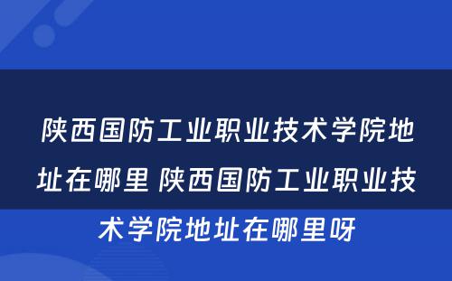 陕西国防工业职业技术学院地址在哪里 陕西国防工业职业技术学院地址在哪里呀
