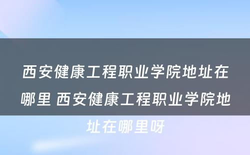 西安健康工程职业学院地址在哪里 西安健康工程职业学院地址在哪里呀