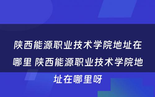 陕西能源职业技术学院地址在哪里 陕西能源职业技术学院地址在哪里呀