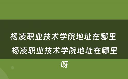 杨凌职业技术学院地址在哪里 杨凌职业技术学院地址在哪里呀