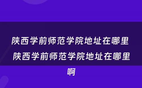 陕西学前师范学院地址在哪里 陕西学前师范学院地址在哪里啊