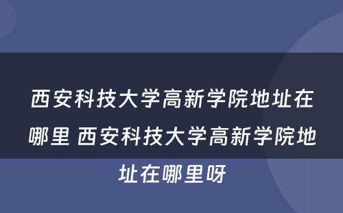 西安科技大学高新学院地址在哪里 西安科技大学高新学院地址在哪里呀
