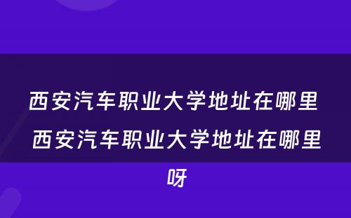 西安汽车职业大学地址在哪里 西安汽车职业大学地址在哪里呀