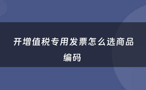 开增值税专用发票怎么选商品编码 