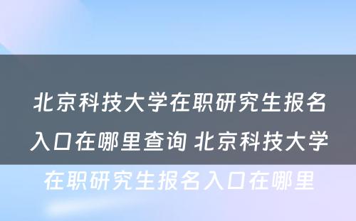 北京科技大学在职研究生报名入口在哪里查询 北京科技大学在职研究生报名入口在哪里