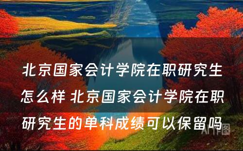 北京国家会计学院在职研究生怎么样 北京国家会计学院在职研究生的单科成绩可以保留吗