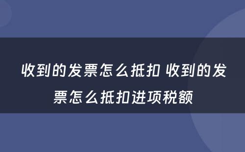 收到的发票怎么抵扣 收到的发票怎么抵扣进项税额