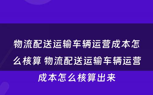 物流配送运输车辆运营成本怎么核算 物流配送运输车辆运营成本怎么核算出来