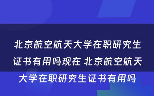 北京航空航天大学在职研究生证书有用吗现在 北京航空航天大学在职研究生证书有用吗