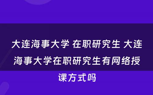 大连海事大学 在职研究生 大连海事大学在职研究生有网络授课方式吗