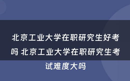 北京工业大学在职研究生好考吗 北京工业大学在职研究生考试难度大吗