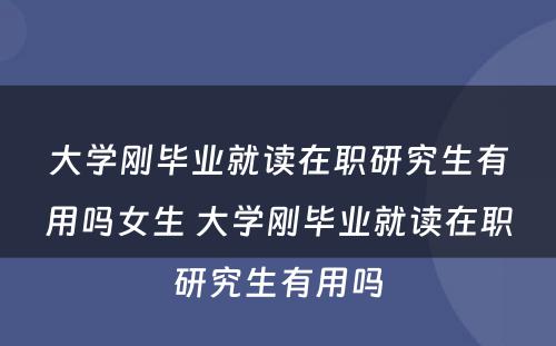 大学刚毕业就读在职研究生有用吗女生 大学刚毕业就读在职研究生有用吗