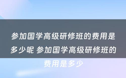 参加国学高级研修班的费用是多少呢 参加国学高级研修班的费用是多少