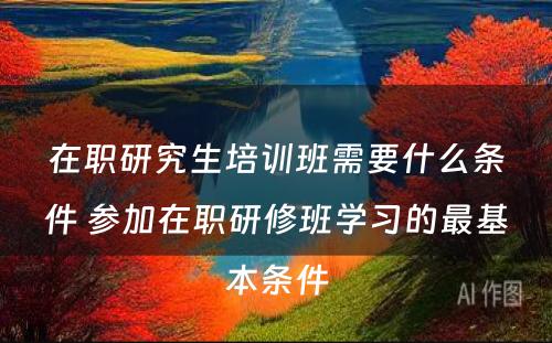 在职研究生培训班需要什么条件 参加在职研修班学习的最基本条件