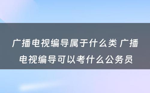广播电视编导属于什么类 广播电视编导可以考什么公务员