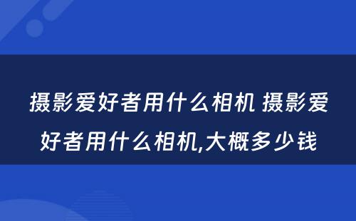 摄影爱好者用什么相机 摄影爱好者用什么相机,大概多少钱