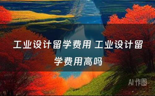 工业设计留学费用 工业设计留学费用高吗