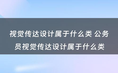 视觉传达设计属于什么类 公务员视觉传达设计属于什么类